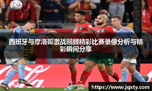 西班牙与摩洛哥激战回顾精彩比赛录像分析与精彩瞬间分享