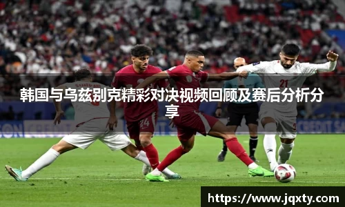 韩国与乌兹别克精彩对决视频回顾及赛后分析分享